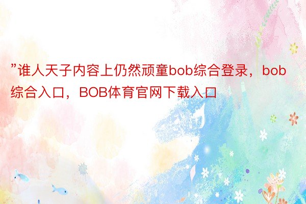 ”谁人天子内容上仍然顽童bob综合登录，bob综合入口，BOB体育官网下载入口