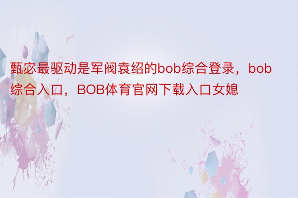 甄宓最驱动是军阀袁绍的bob综合登录，bob综合入口，BOB体育官网下载入口女媳