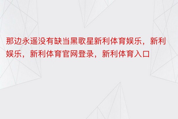 那边永遥没有缺当黑歌星新利体育娱乐，新利娱乐，新利体育官网登录，新利体育入口