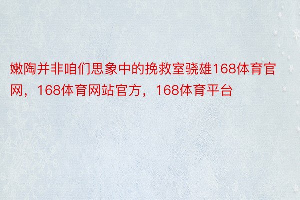 嫩陶并非咱们思象中的挽救室骁雄168体育官网，168体育网站官方，168体育平台