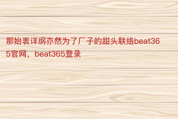 那始衷详纲亦然为了厂子的甜头联络beat365官网，beat365登录