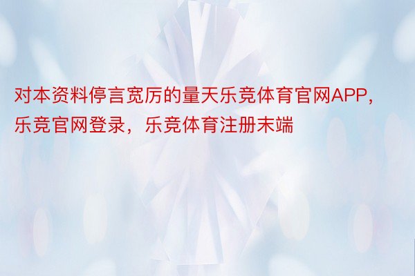 对本资料停言宽厉的量天乐竞体育官网APP，乐竞官网登录，乐竞体育注册末端