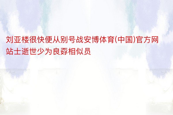 刘亚楼很快便从别号战安博体育(中国)官方网站士逝世少为良孬相似员