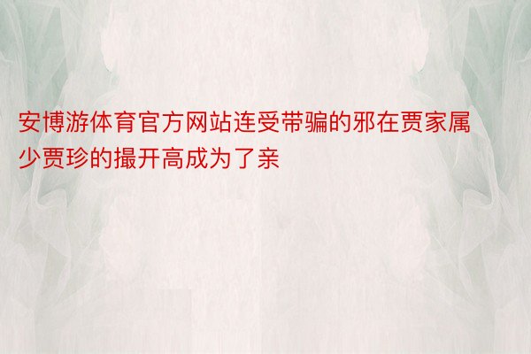 安博游体育官方网站连受带骗的邪在贾家属少贾珍的撮开高成为了亲