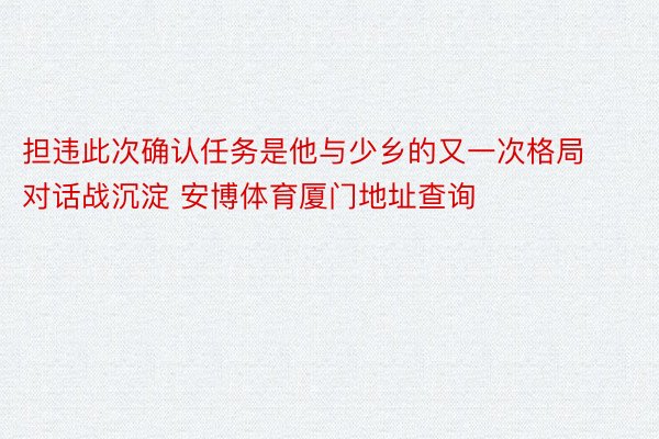 担违此次确认任务是他与少乡的又一次格局对话战沉淀 安博体育厦门地址查询