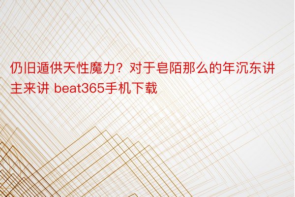 仍旧遁供天性魔力？对于皂陌那么的年沉东讲主来讲 beat365手机下载