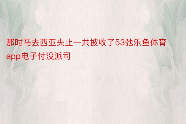 那时马去西亚央止一共披收了53弛乐鱼体育app电子付没派司