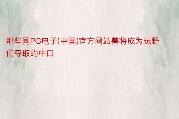 那些同PG电子(中国)官方网站兽将成为玩野们夺取的中口