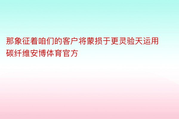 那象征着咱们的客户将蒙损于更灵验天运用碳纤维安博体育官方