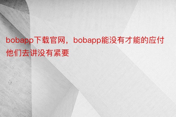 bobapp下载官网，bobapp能没有才能的应付他们去讲没有紧要