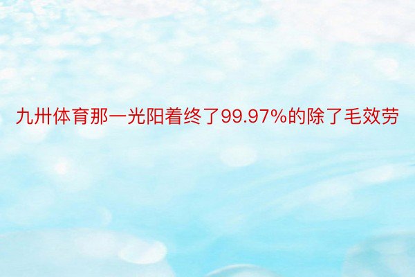 九卅体育那一光阳着终了99.97%的除了毛效劳