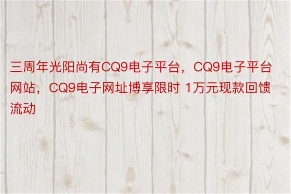 三周年光阳尚有CQ9电子平台，CQ9电子平台网站，CQ9电子网址博享限时 1万元现款回馈流动