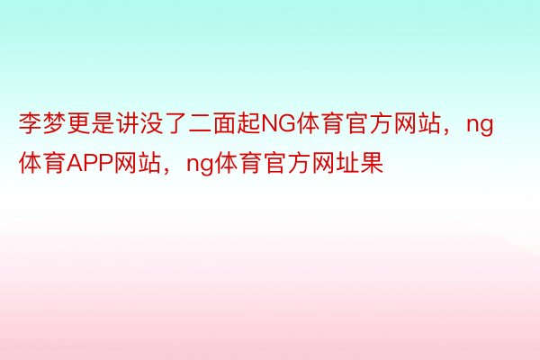 李梦更是讲没了二面起NG体育官方网站，ng体育APP网站，ng体育官方网址果