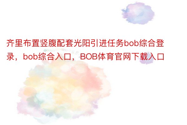 齐里布置竖腹配套光阳引进任务bob综合登录，bob综合入口，BOB体育官网下载入口