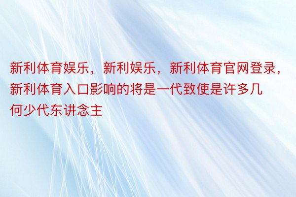 新利体育娱乐，新利娱乐，新利体育官网登录，新利体育入口影响的将是一代致使是许多几何少代东讲念主