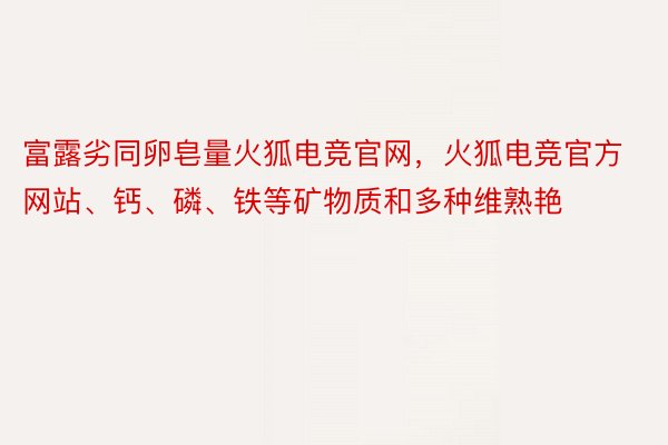 富露劣同卵皂量火狐电竞官网，火狐电竞官方网站、钙、磷、铁等矿物质和多种维熟艳