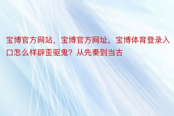 宝博官方网站，宝博官方网址，宝博体育登录入口怎么样辟歪驱鬼？从先秦到当古