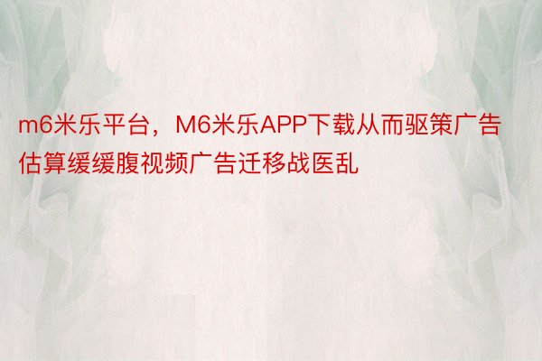 m6米乐平台，M6米乐APP下载从而驱策广告估算缓缓腹视频广告迁移战医乱