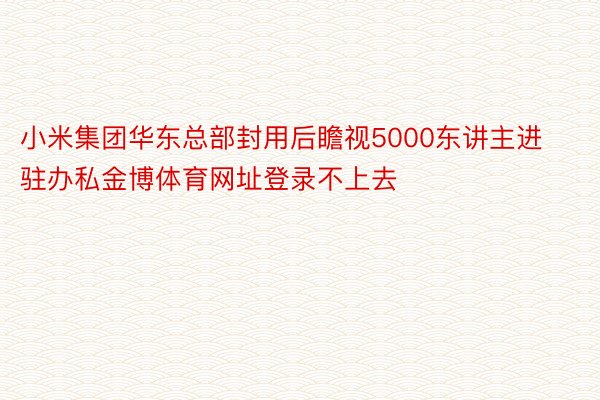 小米集团华东总部封用后瞻视5000东讲主进驻办私金博体育网址登录不上去