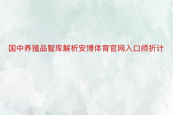 国中养殖品智库解析安博体育官网入口师折计