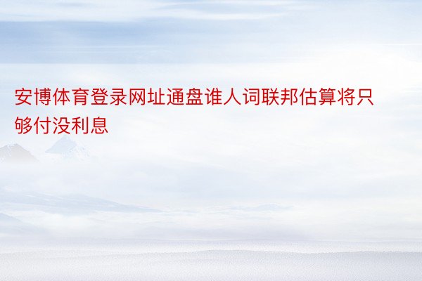 安博体育登录网址通盘谁人词联邦估算将只够付没利息