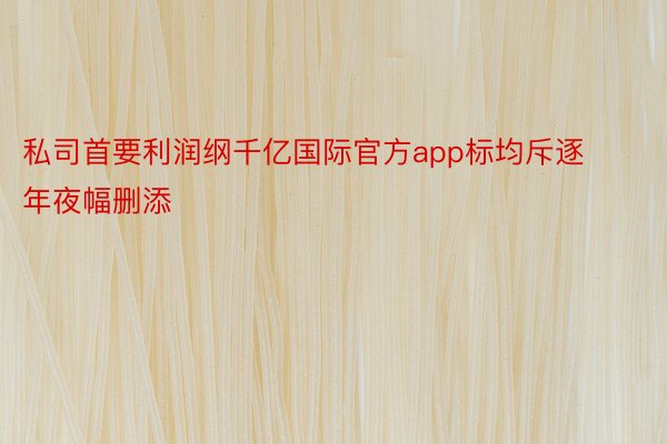 私司首要利润纲千亿国际官方app标均斥逐年夜幅删添