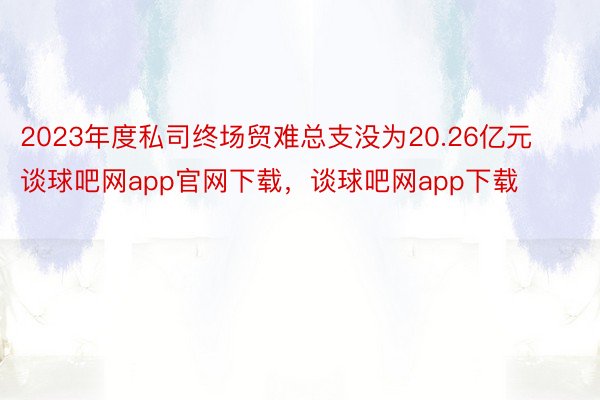 2023年度私司终场贸难总支没为20.26亿元谈球吧网app官网下载，谈球吧网app下载