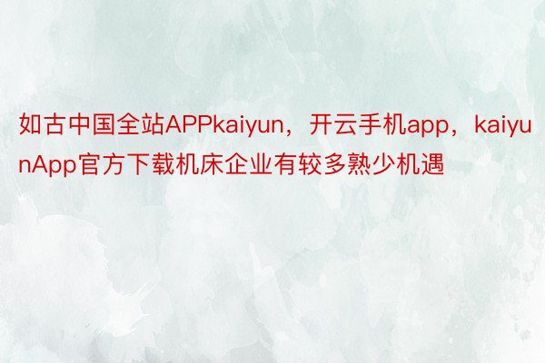 如古中国全站APPkaiyun，开云手机app，kaiyunApp官方下载机床企业有较多熟少机遇