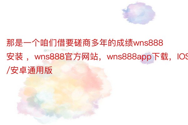 那是一个咱们借要磋商多年的成绩wns888安装 ，wns888官方网站，wns888app下载，IOS/安卓通用版