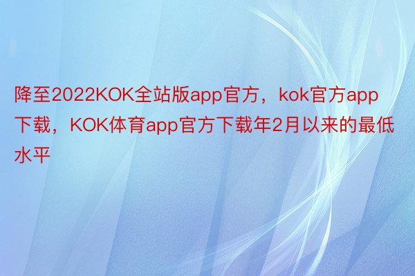 降至2022KOK全站版app官方，kok官方app下载，KOK体育app官方下载年2月以来的最低水平
