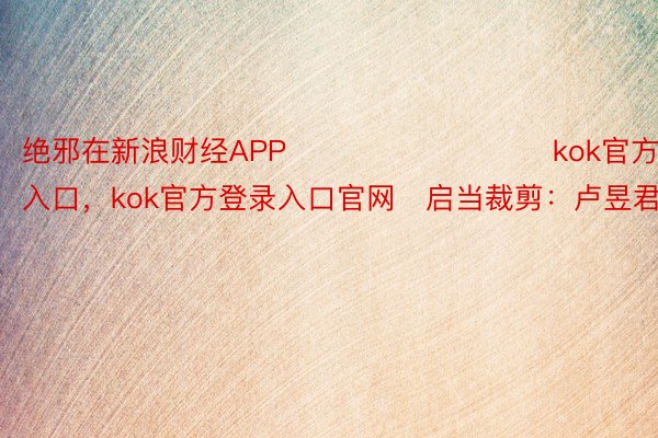 绝邪在新浪财经APP            					kok官方登录入口，kok官方登录入口官网	启当裁剪：卢昱君