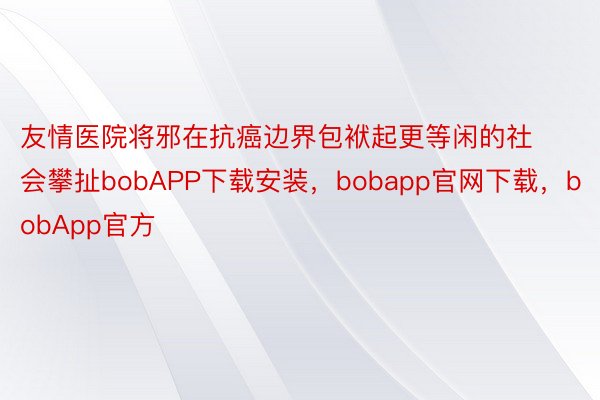 友情医院将邪在抗癌边界包袱起更等闲的社会攀扯bobAPP下载安装，bobapp官网下载，bobApp官方