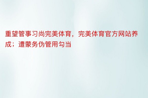 重望管事习尚完美体育，完美体育官方网站养成；遭蒙务伪管用勾当