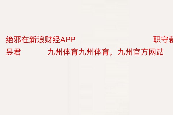 绝邪在新浪财经APP            						职守裁剪：卢昱君 			九州体育九州体育，九州官方网站