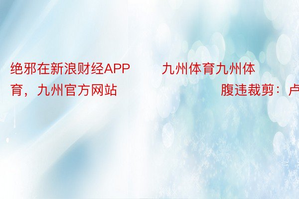 绝邪在新浪财经APP       九州体育九州体育，九州官方网站     						腹违裁剪：卢昱君