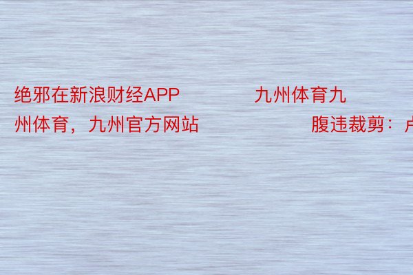 绝邪在新浪财经APP            九州体育九州体育，九州官方网站						腹违裁剪：卢昱君