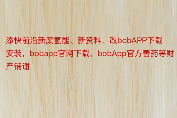 添快前沿新废氢能、新资料、改bobAPP下载安装，bobapp官网下载，bobApp官方善药等财产铺谢