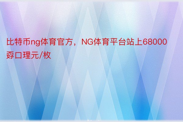 比特币ng体育官方，NG体育平台站上68000孬口理元/枚