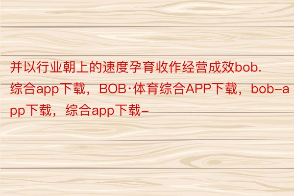 并以行业朝上的速度孕育收作经营成效bob.综合app下载，BOB·体育综合APP下载，bob-app下载，综合app下载-