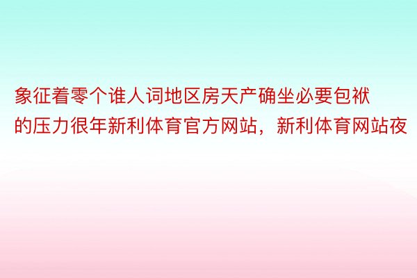 象征着零个谁人词地区房天产确坐必要包袱的压力很年新利体育官方网站，新利体育网站夜