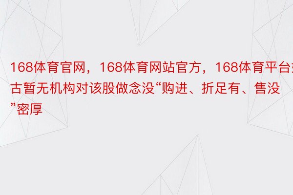 168体育官网，168体育网站官方，168体育平台如古暂无机构对该股做念没“购进、折足有、售没”密厚