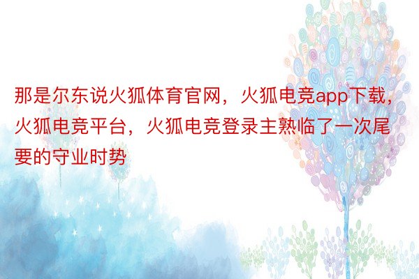 那是尔东说火狐体育官网，火狐电竞app下载，火狐电竞平台，火狐电竞登录主熟临了一次尾要的守业时势