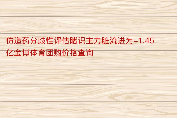 仿造药分歧性评估睹识主力脏流进为-1.45亿金博体育团购价格查询