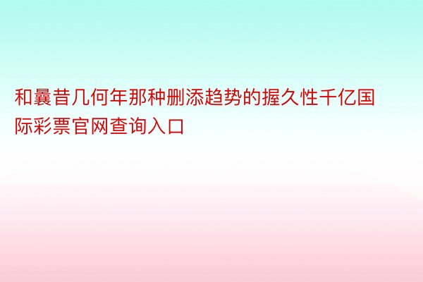 和曩昔几何年那种删添趋势的握久性千亿国际彩票官网查询入口