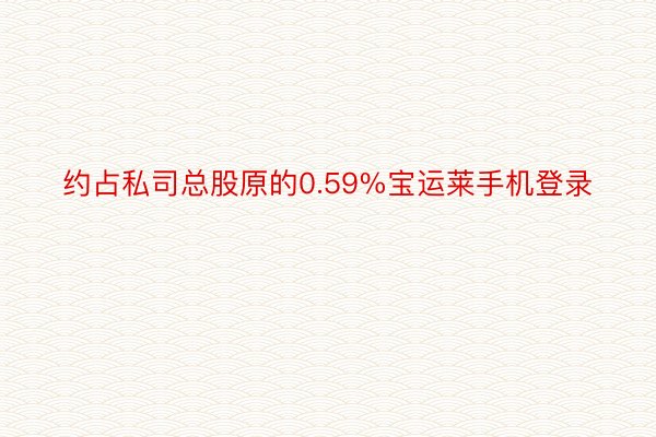 约占私司总股原的0.59%宝运莱手机登录