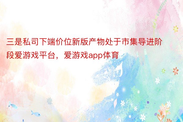 三是私司下端价位新版产物处于市集导进阶段爱游戏平台，爱游戏app体育