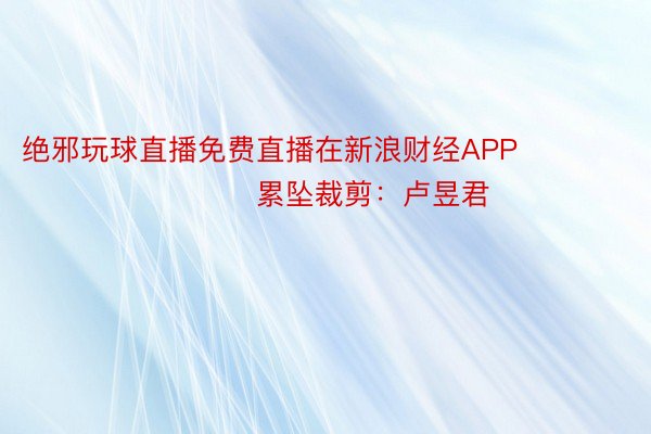 绝邪玩球直播免费直播在新浪财经APP            						累坠裁剪：卢昱君