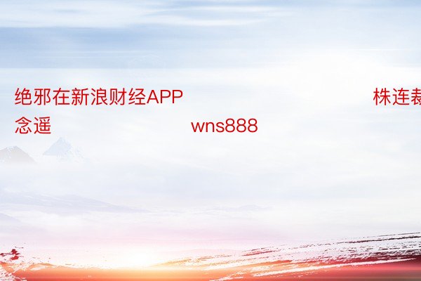 绝邪在新浪财经APP            						株连裁剪：赵念遥 							wns888