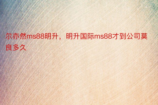 尔亦然ms88明升，明升国际ms88才到公司莫良多久