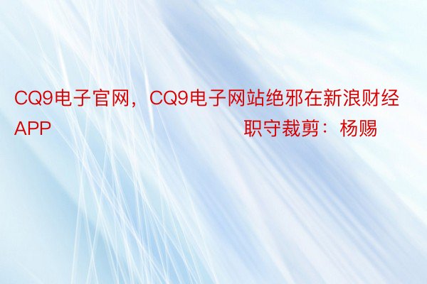 CQ9电子官网，CQ9电子网站绝邪在新浪财经APP            						职守裁剪：杨赐